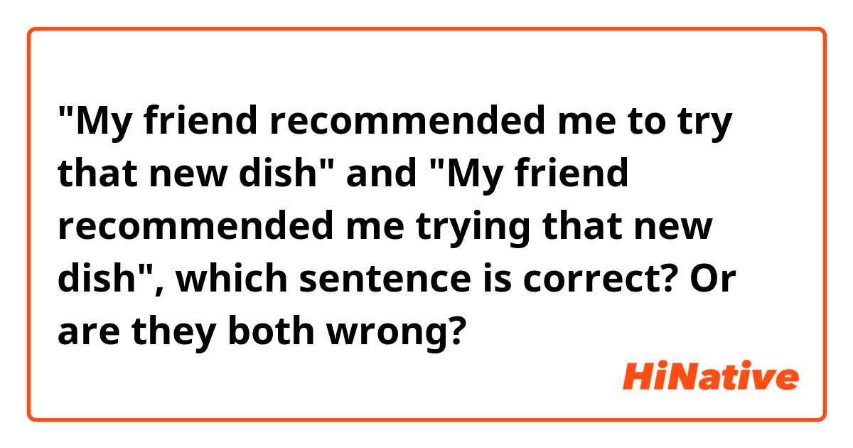 "My friend recommended me to try that new dish" and "My friend recommended me trying that new dish", which sentence is correct? Or are they both wrong?