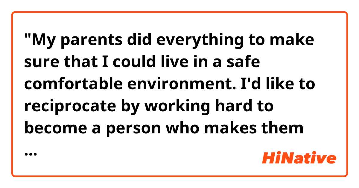 "My parents did everything to make sure that I could live in a safe comfortable environment. I'd like to reciprocate by working hard to become a person who makes them proud."

Hello! Do you think the sentences above sound natural? Thank you. 