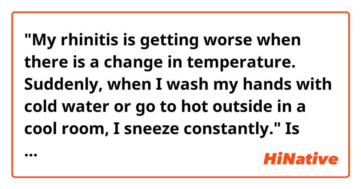 "My rhinitis is getting worse when there is a change in temperature. Suddenly, when I wash my hands with cold water or go to hot outside in a cool room, I sneeze constantly."
 
Is this natural?