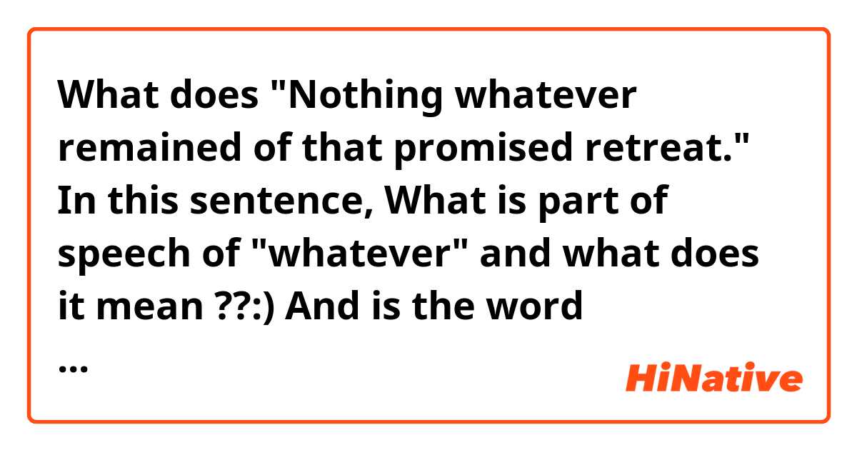 What does "Nothing whatever remained of that promised retreat."

In this sentence, 
What is part of speech of "whatever" and what does it mean ??:)

And is the word "whatever" related to the word "of"??:) mean?