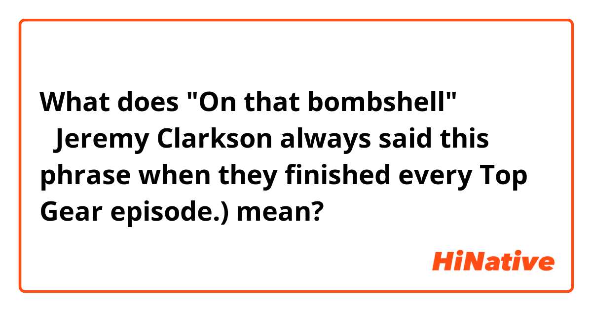 What does "On that bombshell"
（Jeremy Clarkson always said this phrase when they finished every Top Gear episode.) mean?