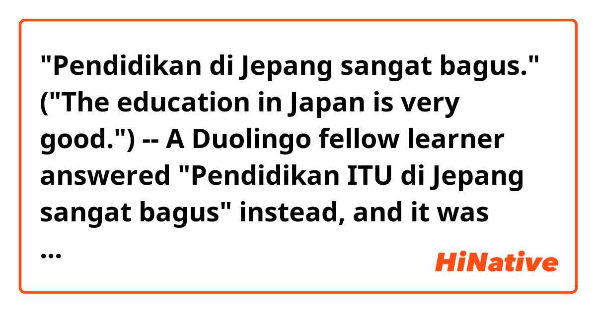 "Pendidikan di Jepang sangat bagus." ("The education in Japan is very good.") -- A Duolingo fellow learner answered
"Pendidikan ITU di Jepang sangat bagus" instead,
and it was rejected by Duolingo. He is asking why. I found his question interesting and would like to make sure my understanding is correct on the two points:

1) The word order -- Does it sound natural to insert ITU between "pendidikan" and "di Jepang"?
2) Meaning -- Isn't "itu" redundant in this context?

Re: 1), I was taught that "itu/ini" is the tail end of a whole nominal phrase. For example,
"Orang yang membeli durian di pasar ITU adalah ibu saya." -- THAT person who bought a durian in the market is my mother. THAT is located in front of "person" in English, but ITU should be at the tail end of this long subject (nominal phrase).
For the same reason, inserting ITU in front of "di Jepang" sounds unnatural to me.

Re: 2), I believe, "Pendidikan di Jepang ITU sangat bagus" implies that there are more than one education services in Japan, and the speaker picks up a particular case only and describes its quality.
However, the original English sentence doesn't have such a connotation. The speaker actually generalizes the quality of education in Japan. It is a group noun. That's why I think inserting ITU is redundant and inappropriate in this context.

Correct me if I'm wrong.