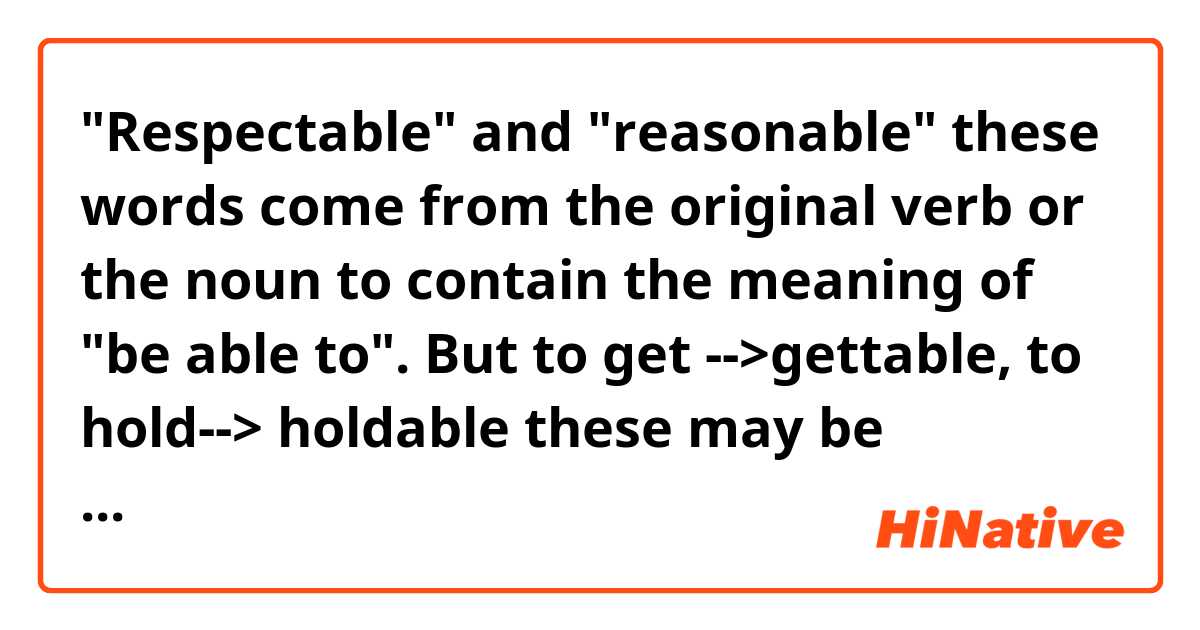 "Respectable" and "reasonable" these words come from the original verb or the noun to contain the meaning of "be able to".
But to get -->gettable, to hold--> holdable these may be unacceptable.

In this way, is there any rule to make the original meaning of a word into containing" be able to "?