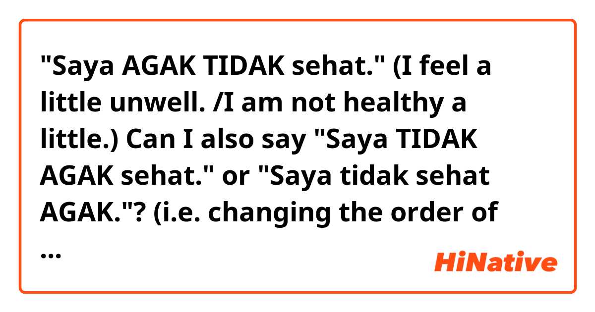 "Saya AGAK TIDAK sehat." (I feel a little unwell. /I am not healthy a little.)
Can I also say "Saya TIDAK AGAK sehat." or "Saya tidak sehat AGAK."? (i.e. changing the order of words)
I would like to practice how to use "agak" in sentences.