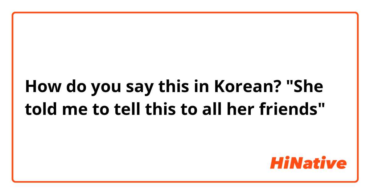 How do you say this in Korean? "She told me to tell this to all her friends"