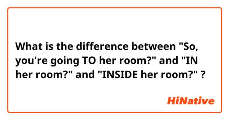 What is the difference between "So, you're going TO her room?" and "IN her room?" and "INSIDE her room?" ?
