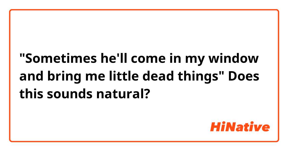 "Sometimes he'll come in my window and bring me little dead things"

Does this sounds natural?