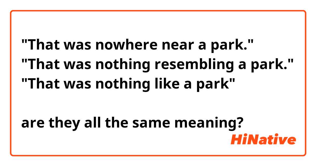"That was nowhere near a park."
"That was nothing resembling a park."
"That was nothing like a park"

are they all the same meaning?
