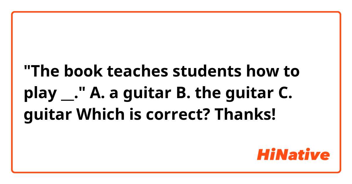 "The book teaches students how to play __." 
A. a guitar
B. the guitar
C. guitar
Which is correct?
Thanks!