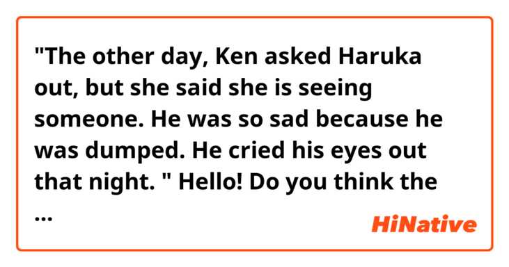 "The other day, Ken asked Haruka out, but she said she is seeing someone. He was so sad because he was dumped. He cried his eyes out that night. "

Hello! Do you think the sentences above sound natural? Thank you!
