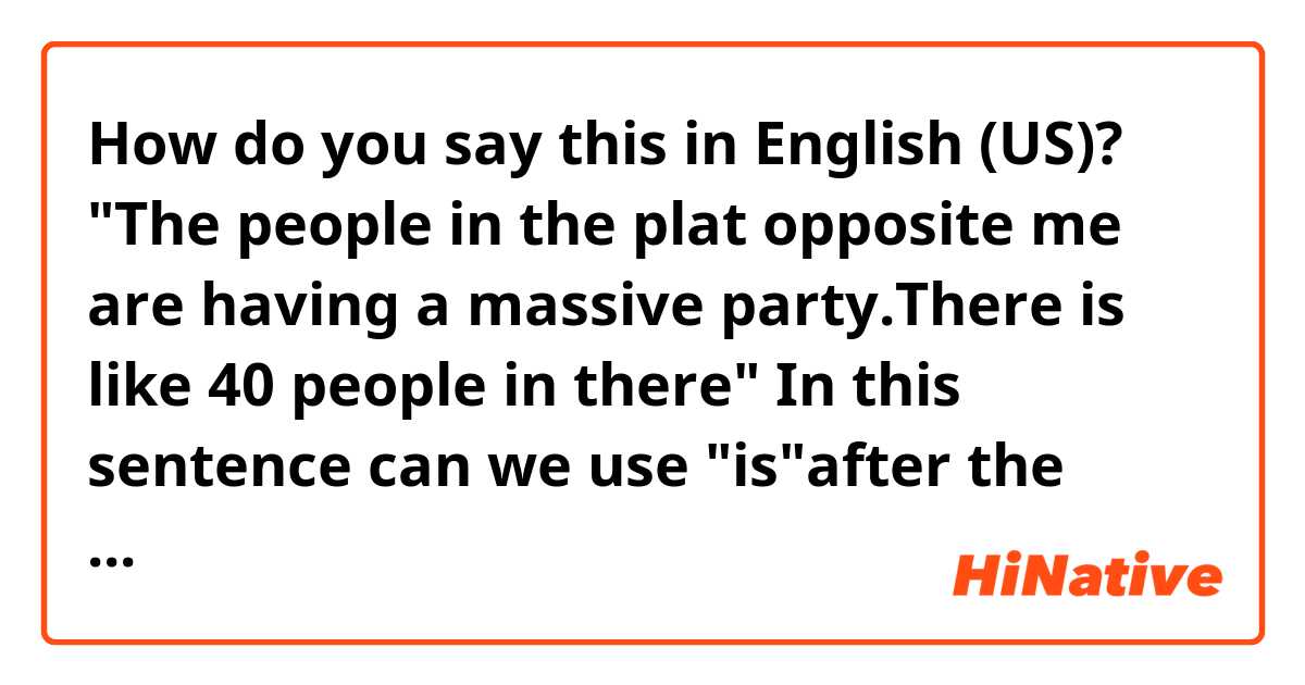 How do you say this in English (US)? "The people in the plat opposite me are having a massive party.There is like 40 people in there"
In this sentence can we use "is"after the word there?