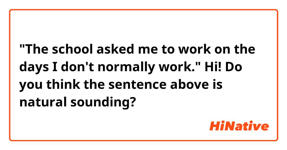 "The school asked me to work on the days I don't normally work."

Hi! Do you think the sentence above is natural sounding? 