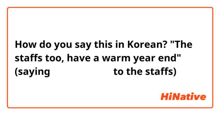 How do you say this in Korean? "The staffs too, have a warm year end" (saying 따뜻한 연말 보내세요 to the staffs) 