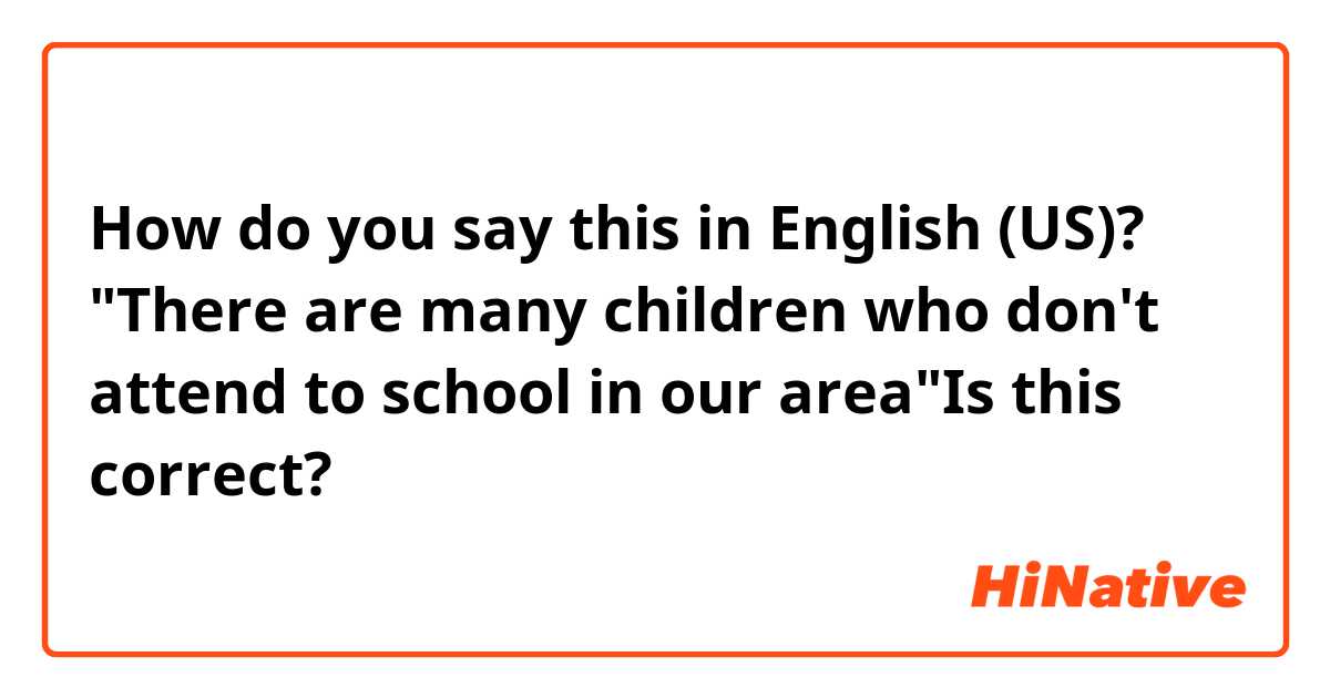 How do you say this in English (US)? "There are many children who don't attend to school in our area"Is this correct?