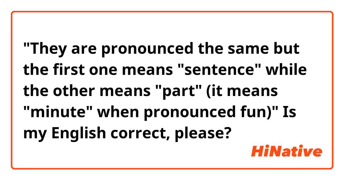 "They are pronounced the same but the first one means "sentence" while the other means "part" (it means "minute" when pronounced fun)"

Is my English correct, please?