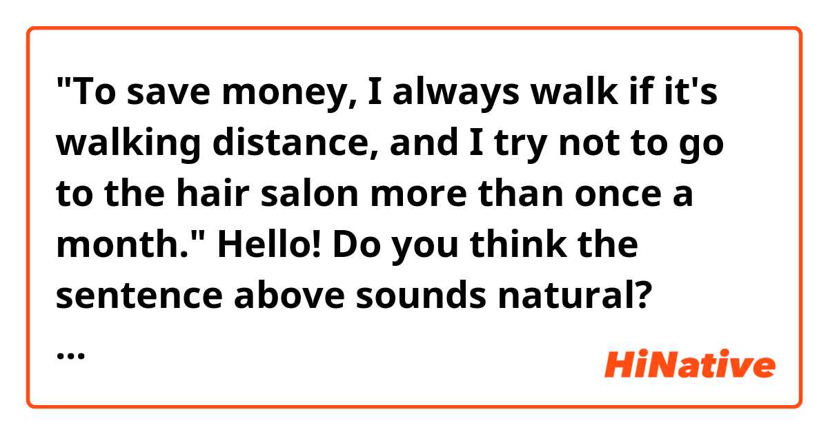 "To save money, I always walk if it's walking distance, and I try not to go to the hair salon more than once a month."

Hello! Do you think the sentence above sounds natural? Thank you. 