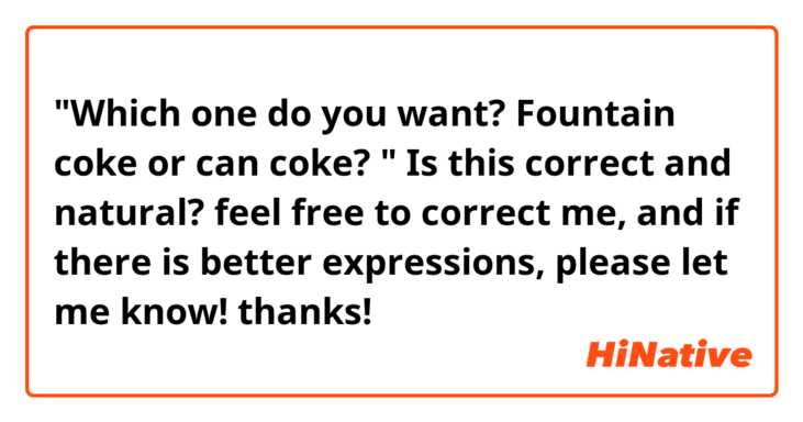 "Which  one  do  you  want? Fountain  coke  or  can  coke? "
Is  this  correct  and  natural? feel  free to  correct  me,  and  if  there  is  better  expressions,  please  let  me  know!  thanks!