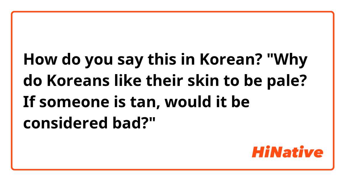 How do you say this in Korean? "Why do Koreans like their skin to be pale? If someone is tan, would it be considered bad?"