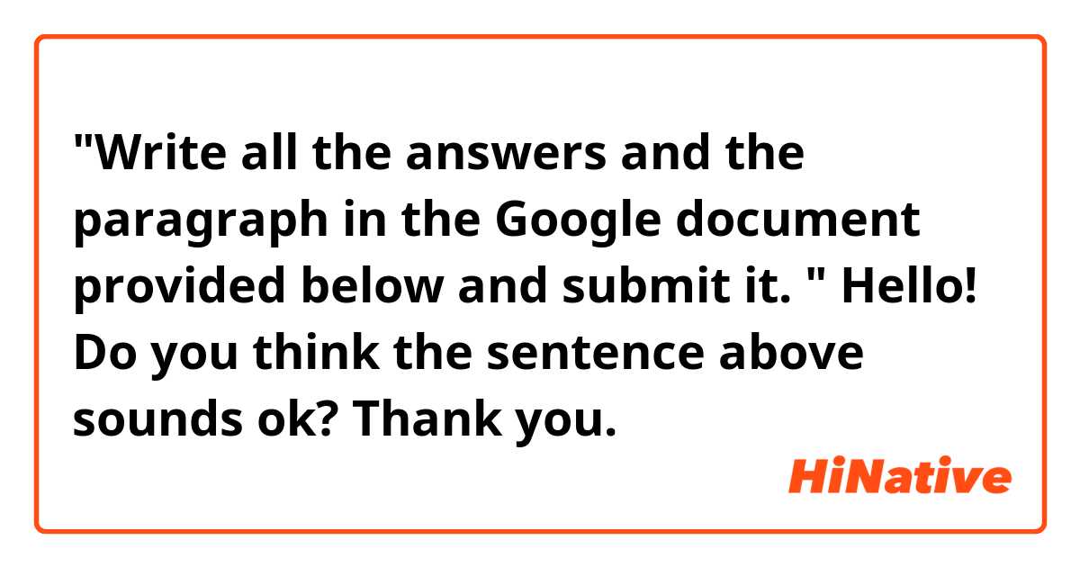 "Write all the answers and the paragraph in the Google document provided below and submit it. "

Hello! Do you think the sentence above sounds ok? Thank you. 
