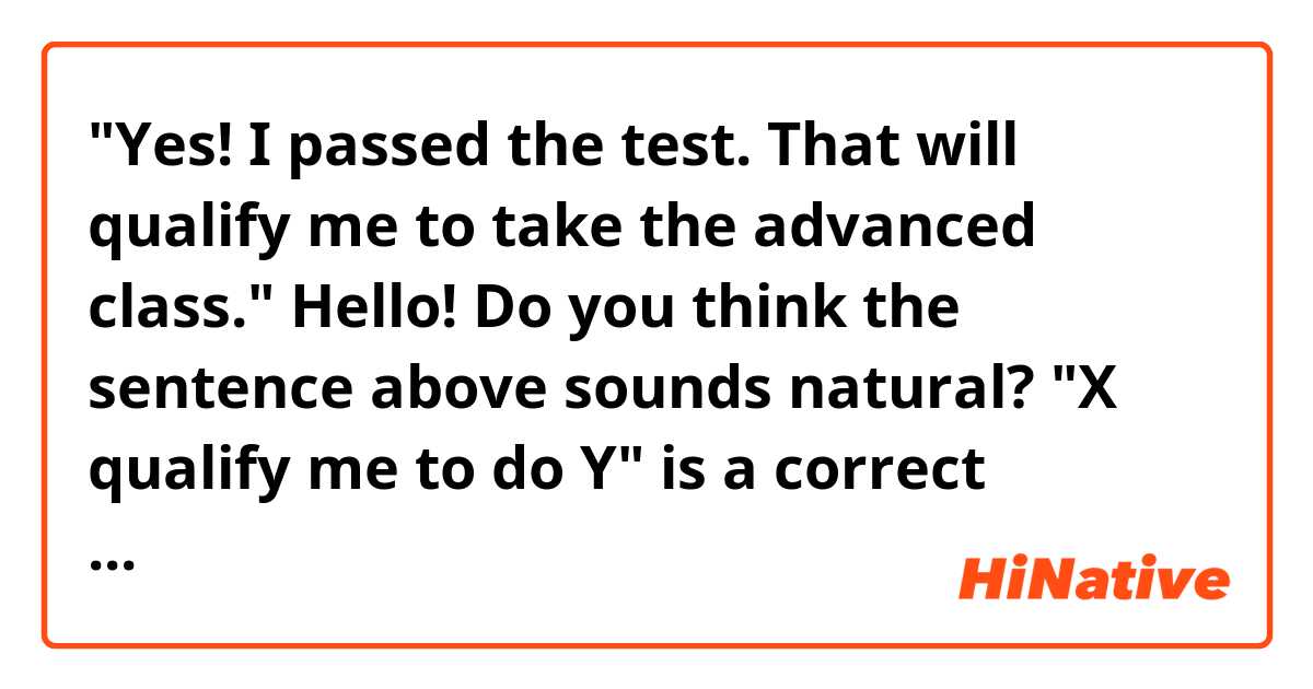 "Yes! I passed the test. That will qualify me to take the advanced class."

Hello! Do you think the sentence above sounds natural? "X qualify me to do Y" is a correct structure? 