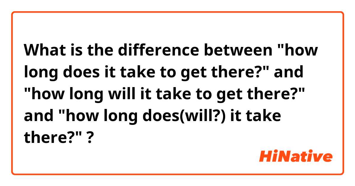 What is the difference between "how long does it take to get there?" and "how long will it take to get there?" and "how long does(will?) it take there?" ?