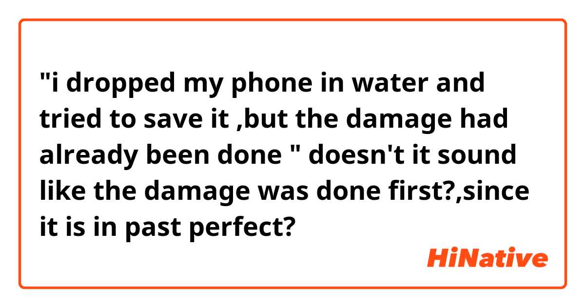 "i dropped my phone in water and tried to save it ,but the damage had already been done "
doesn't it sound like the damage was done first?,since it is in past perfect?
