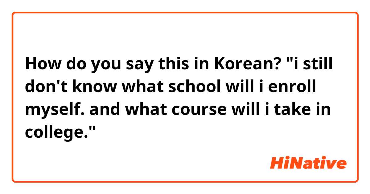 How do you say this in Korean? "i still don't know what school will i enroll myself. and what course will i take in college."