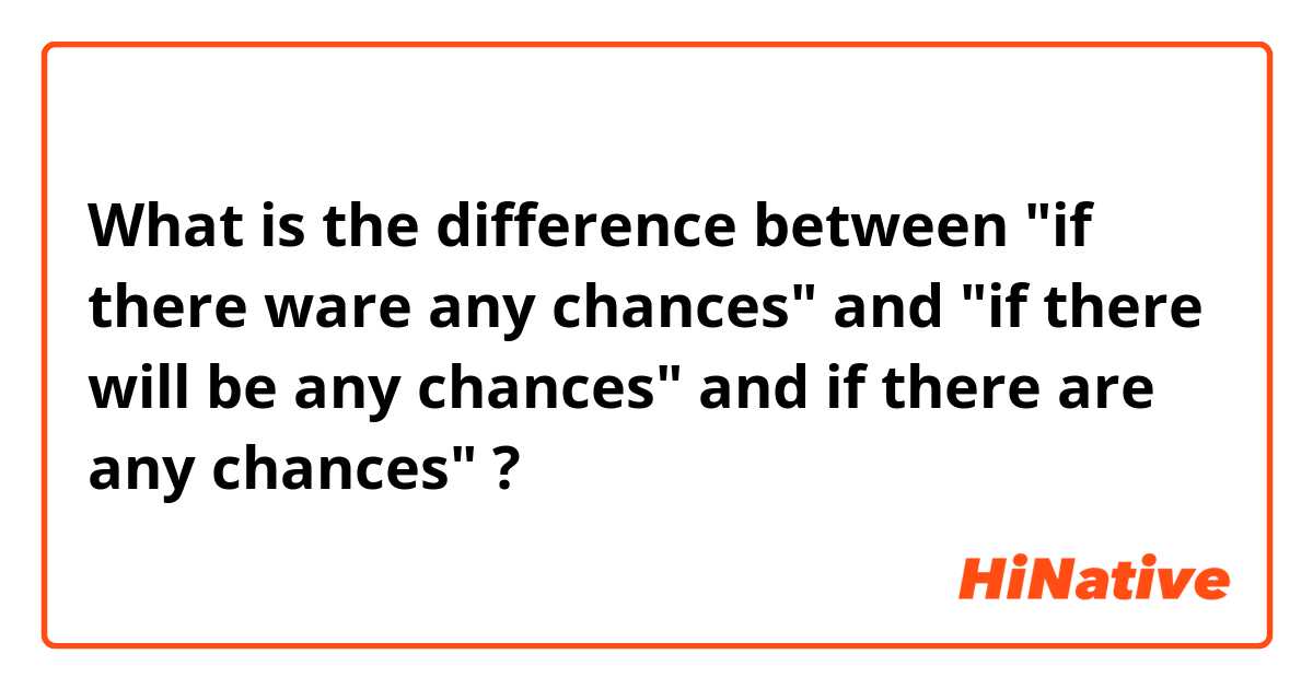 What is the difference between "if there ware any chances" and "if there will be any chances" and if there are any chances" ?