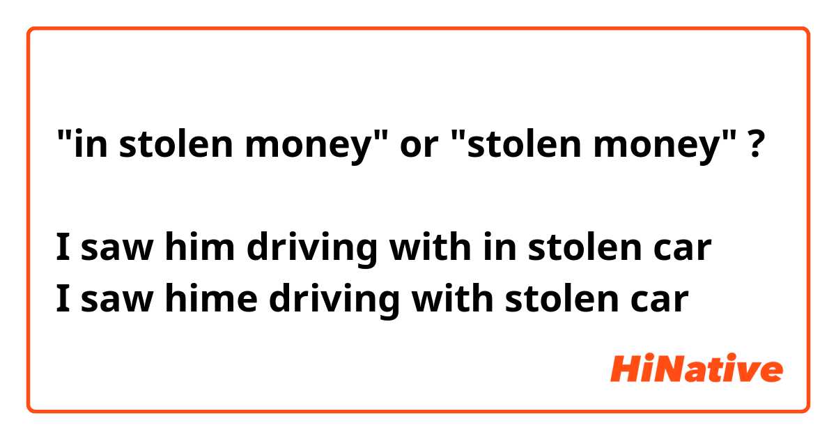 "in stolen money" or "stolen money" ?

I saw him driving with in stolen car
I saw hime driving with stolen car