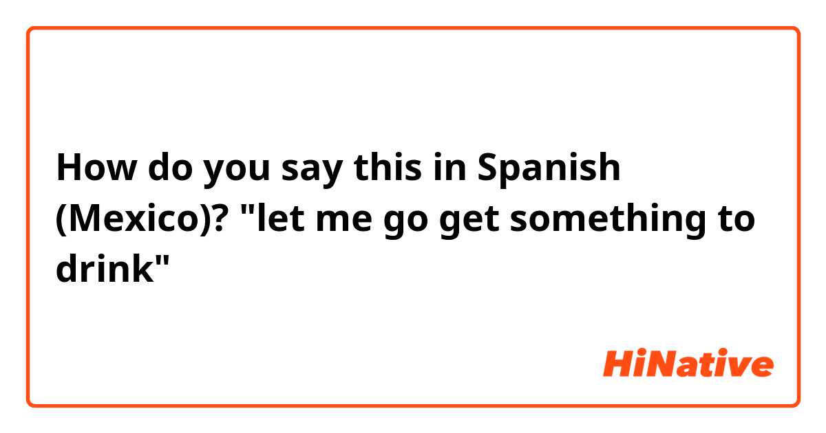 How do you say this in Spanish (Mexico)? "let me go get something to drink"