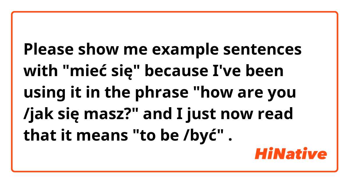 Please show me example sentences with "mieć się" because I've been using it in the phrase "how are you /jak się masz?" and I just now read that it means "to be /być" .