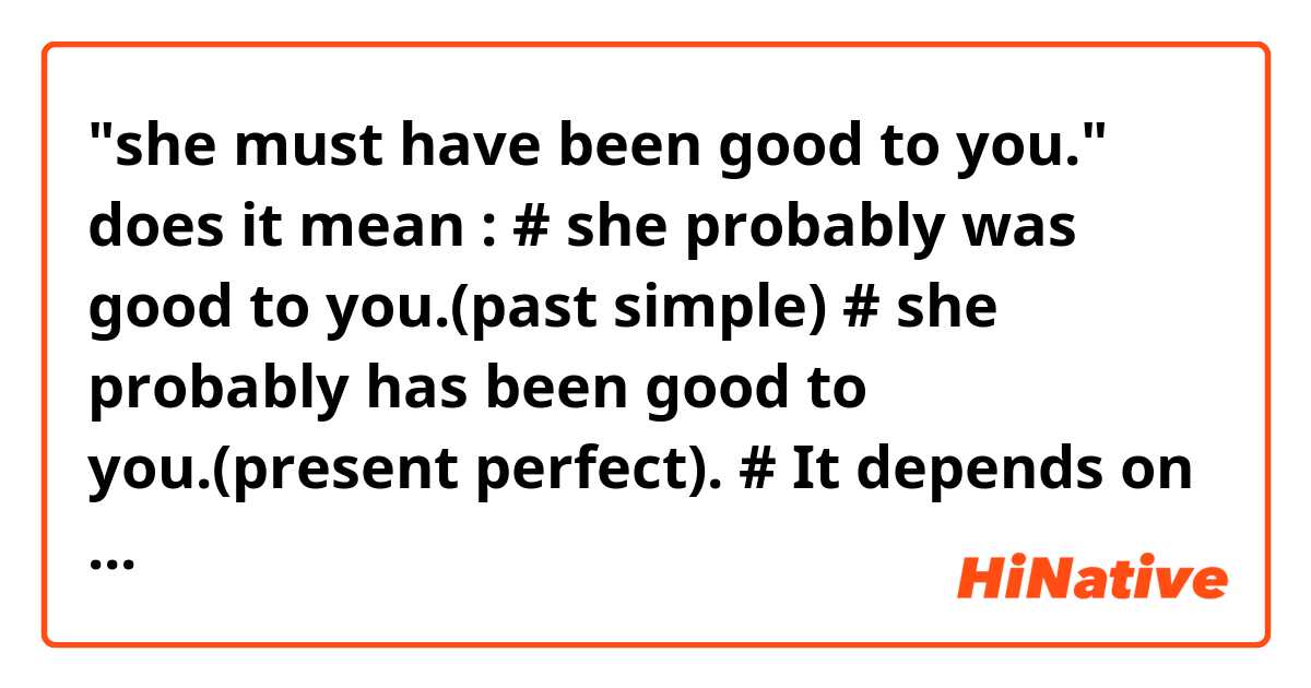 "she must have been good to you."

does it mean :

# she probably was good to you.(past simple)

# she probably has been good to you.(present perfect).

# It depends on the context.
