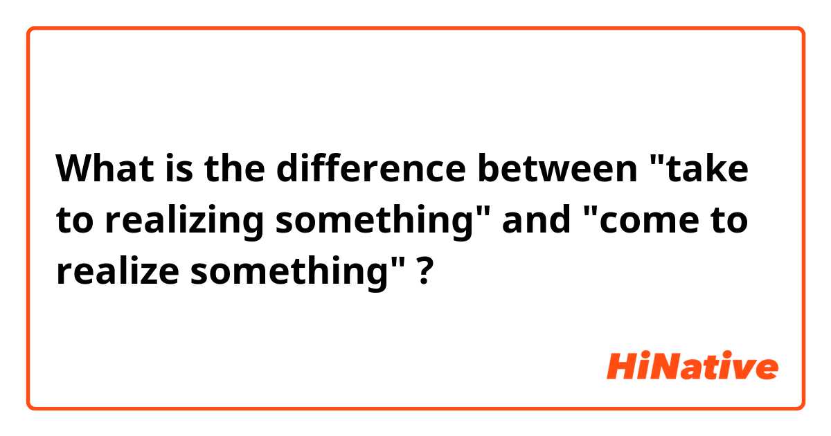 What is the difference between "take to realizing something" and "come to realize something" ?