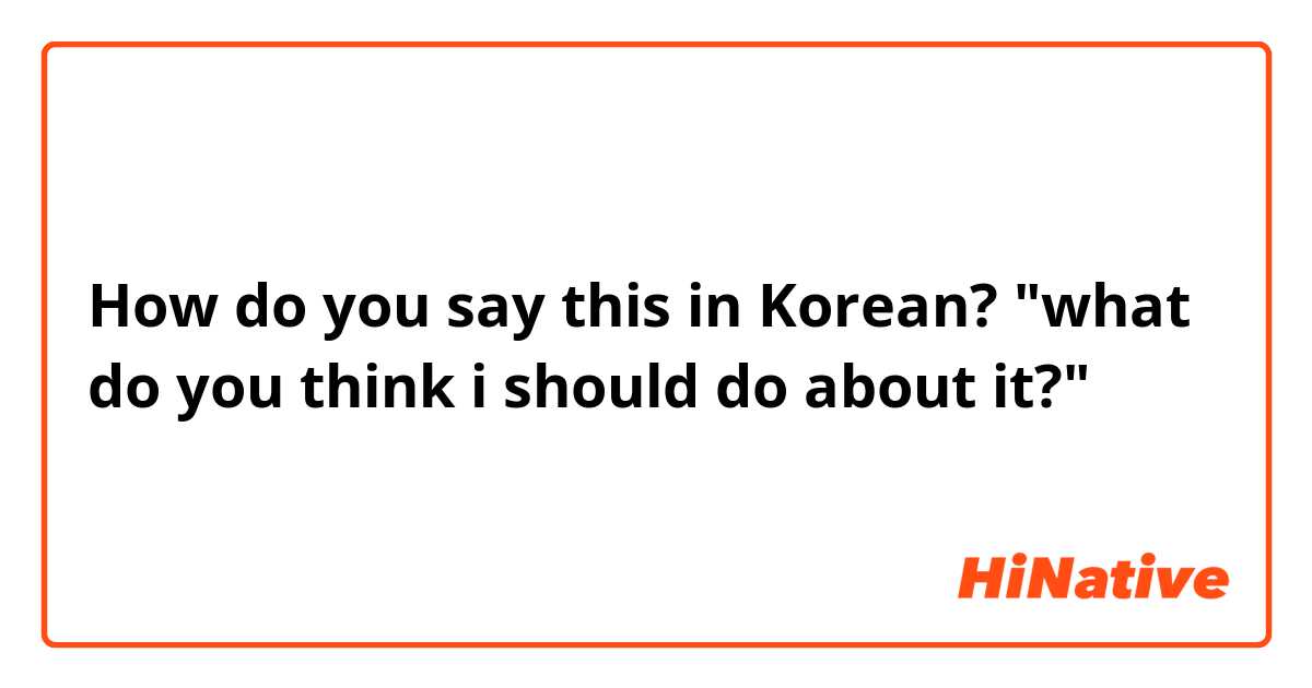 How do you say this in Korean? "what do you think i should do about it?"