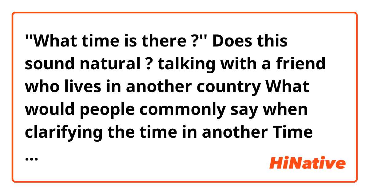 ''What time is there ?''

Does this sound natural ❔❓? talking with a friend who lives in another country 
What would people commonly say when clarifying the time in another Time Zone ?