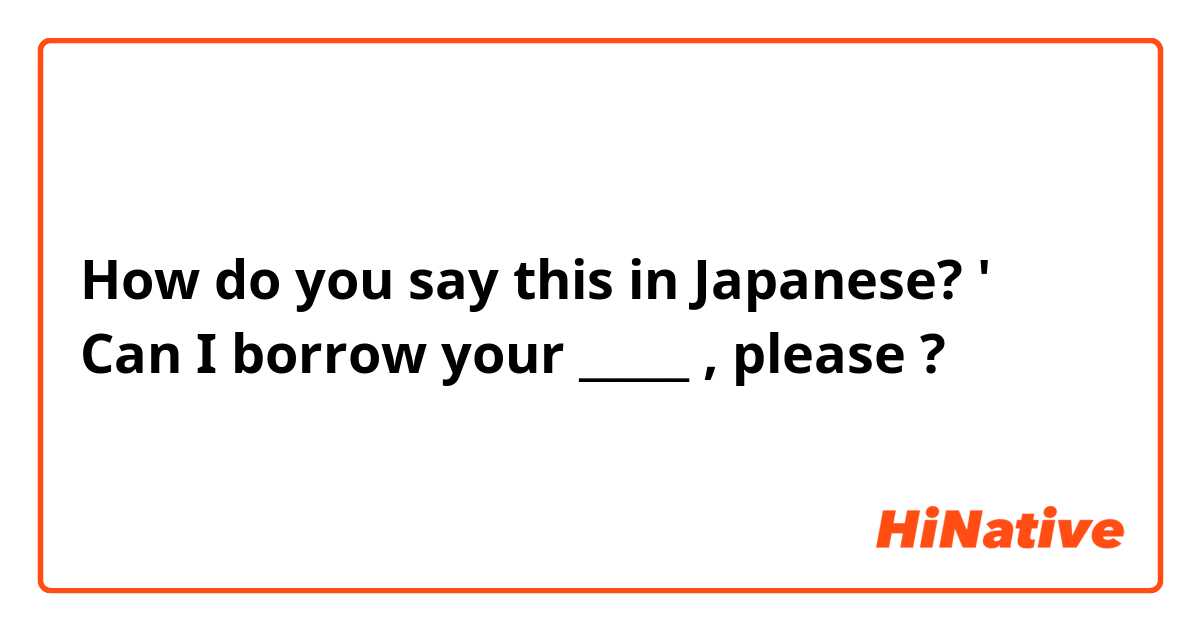 How do you say this in Japanese? ' Can I borrow your _____ , please  ? 