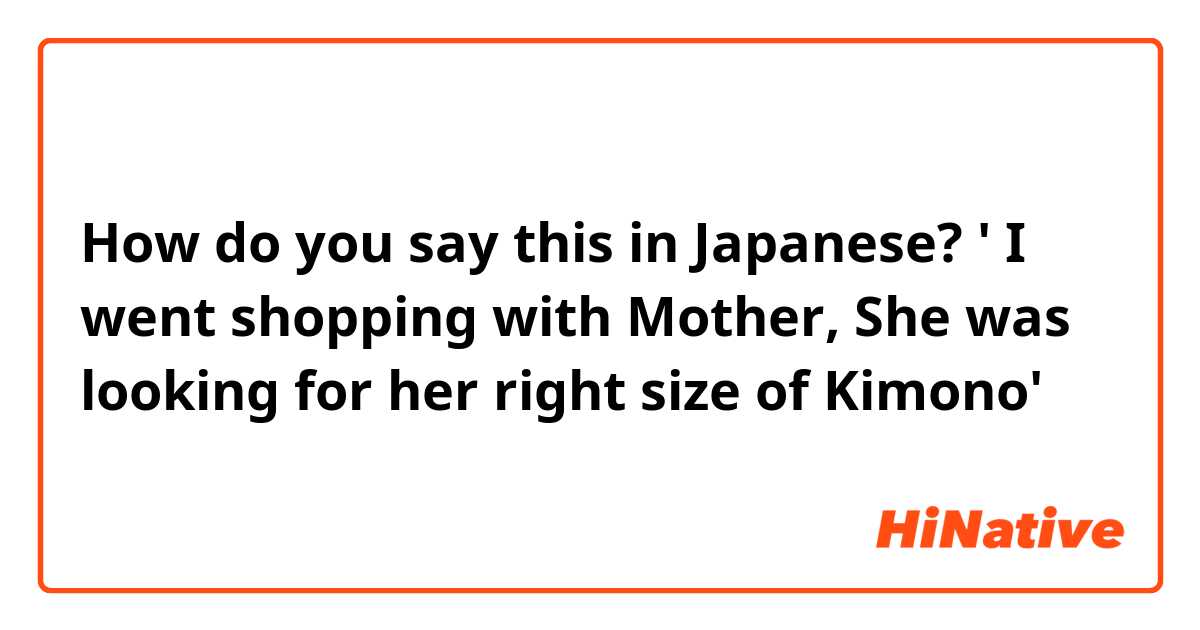 How do you say this in Japanese? ' I went shopping with Mother, She was looking for her right size of Kimono'