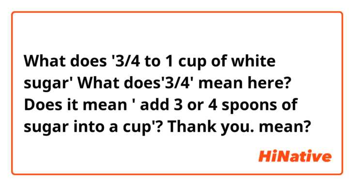 What does '3/4 to 1 cup of white sugar' 
What does'3/4' mean here?  
Does it mean ' add 3 or 4 spoons of sugar into a cup'?   Thank you. mean?