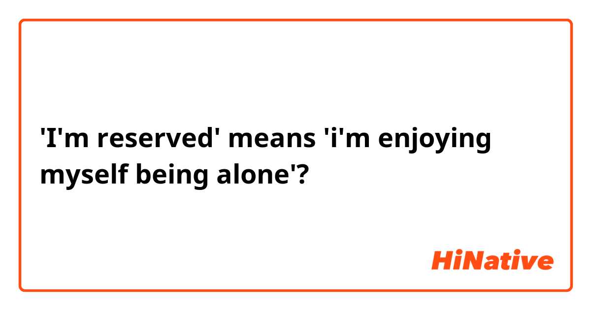 'I'm reserved' means 'i'm enjoying myself being alone'?