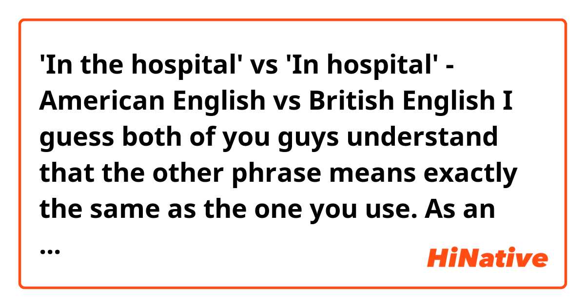 'In the hospital' vs 'In hospital' - American English vs British English

I guess both of you guys understand that the other phrase means exactly the same as the one you use. As an English learner, I just want to know HOW WEIRD it sound to you when you hear the other phrase? And haven't you met anyone whose native English is same as yours ever used the other version? And if your friend or someone uses the other one, what would you think and how weird is it?