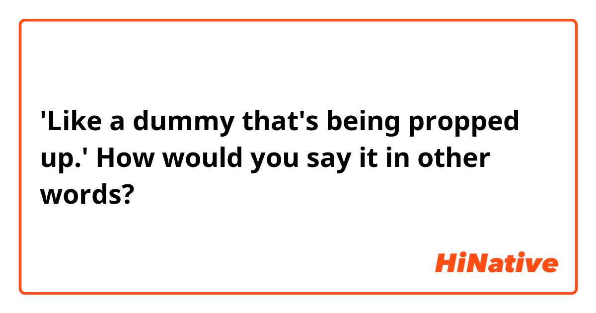 'Like a dummy that's being propped up.'
How would you say it in other words?