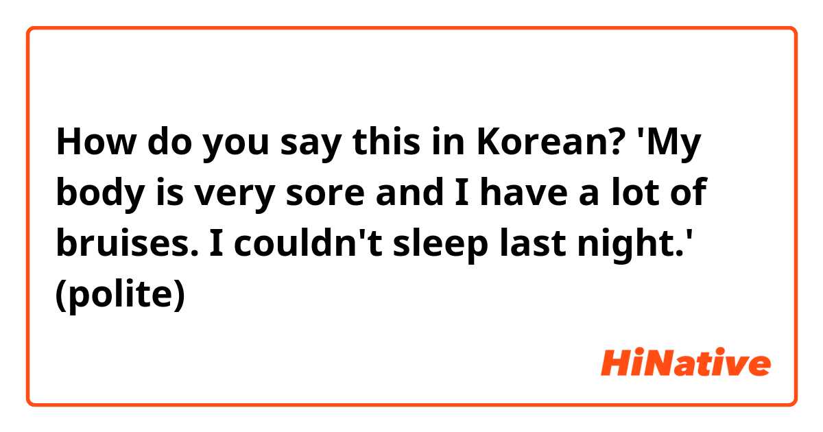 How do you say this in Korean? 'My body is very sore and I have a lot of bruises. I couldn't  sleep last night.' (polite)