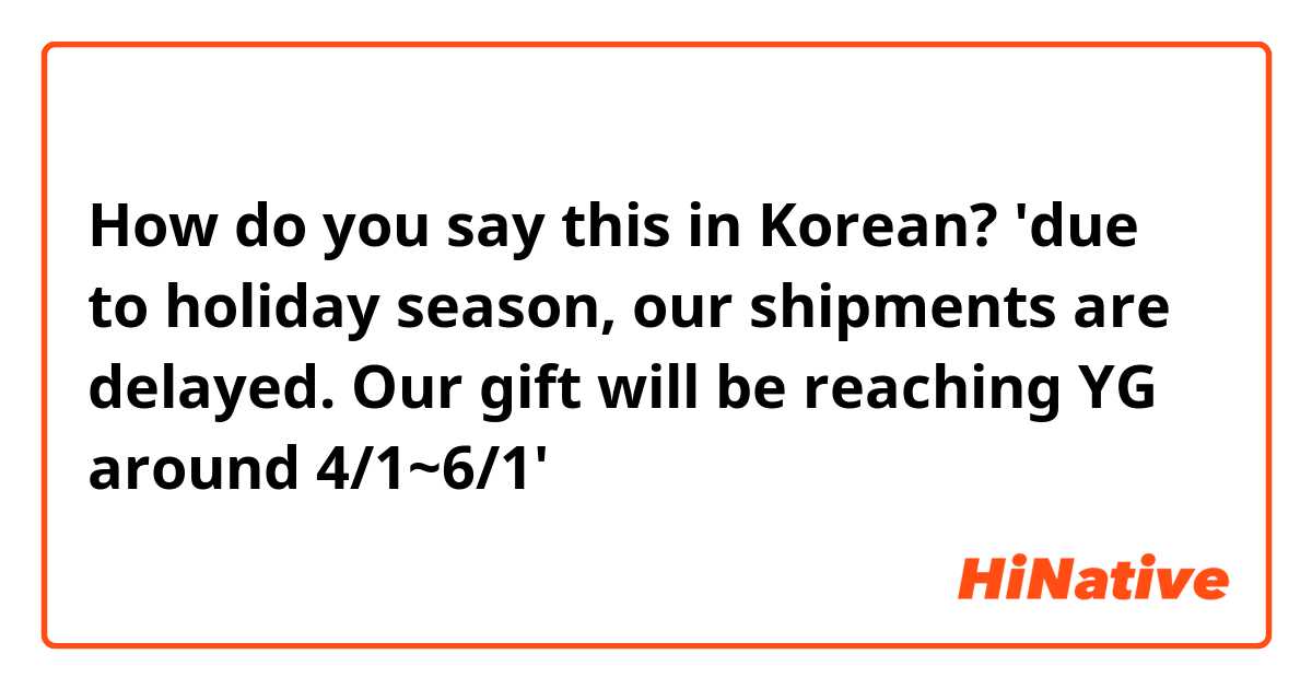 How do you say this in Korean? 'due to holiday season, our shipments are delayed. Our gift will be reaching YG around 4/1~6/1'