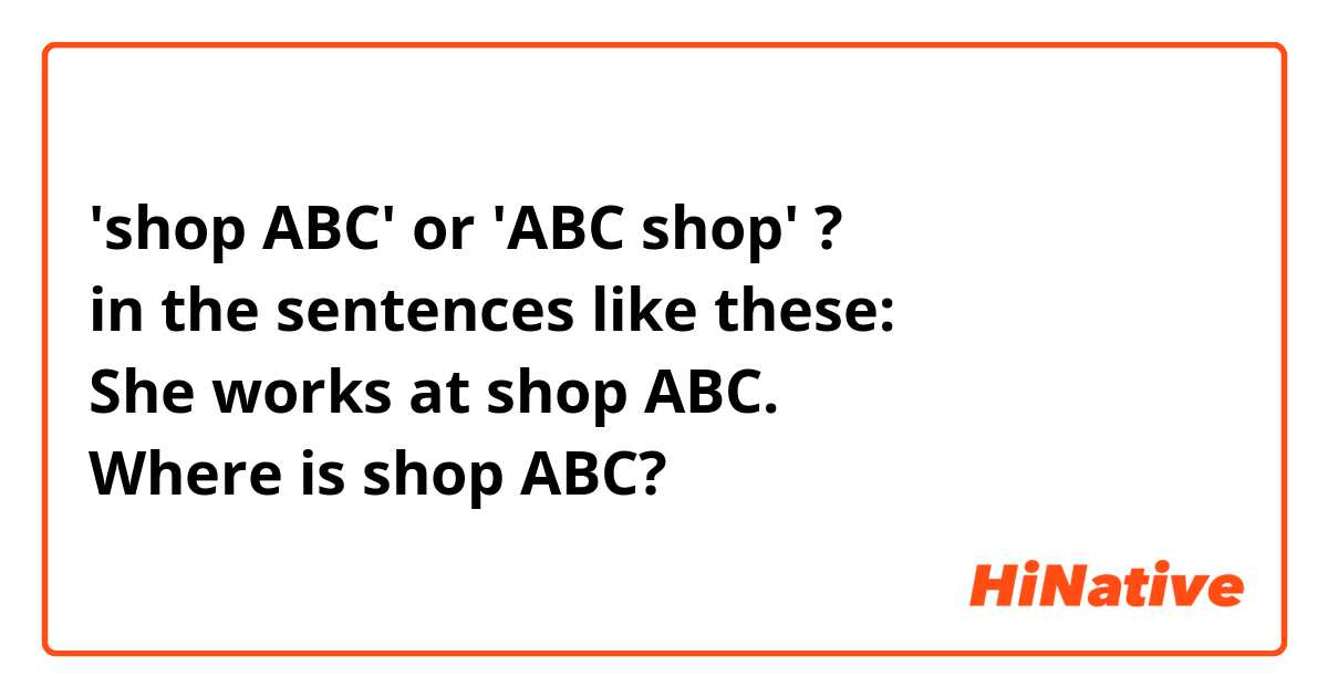 'shop ABC' or 'ABC shop' ?
in the sentences like these:
She works at shop ABC.
Where is shop ABC?