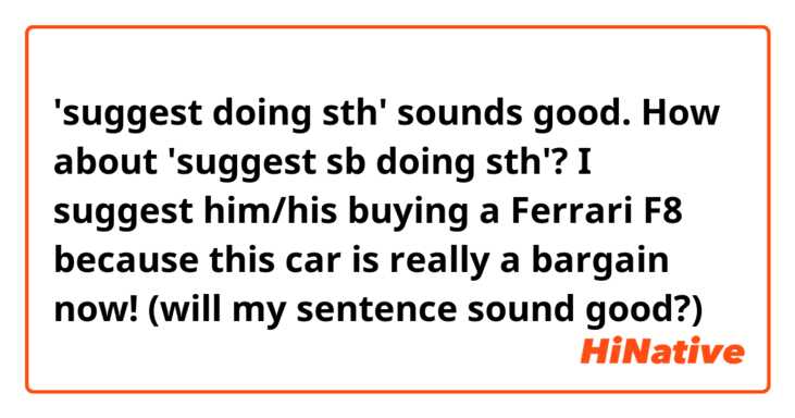 'suggest doing sth' sounds good.

How about 'suggest sb doing sth'?

I suggest him/his buying a Ferrari F8 because this car is really a bargain now!

(will my sentence sound good?)

