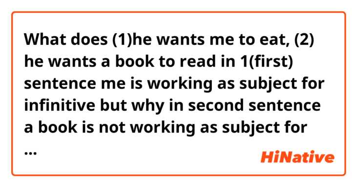 What does (1)he wants me to eat,  (2) he wants a book to read in 1(first) sentence me is working as subject for infinitive but why in second sentence a book is not working as subject for infinitive  mean?
