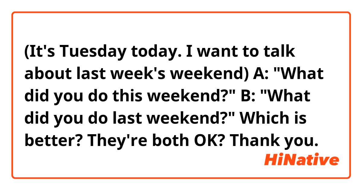 (It's Tuesday today. I want to talk about last week's weekend)

A: "What did you do this weekend?"
B: "What did you do last weekend?"

Which is better? They're both OK? Thank you. 