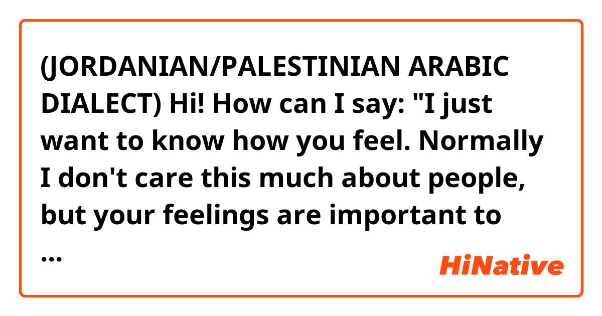 (JORDANIAN/PALESTINIAN ARABIC DIALECT)

Hi! How can I say:

"I just want to know how you feel. Normally I don't care this much about people, but your feelings are important to me"
