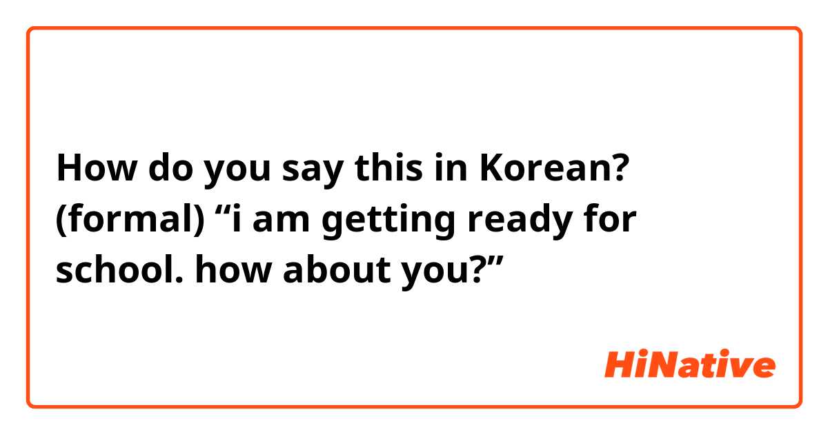 How do you say this in Korean? (formal) “i am getting ready for school. how about you?”