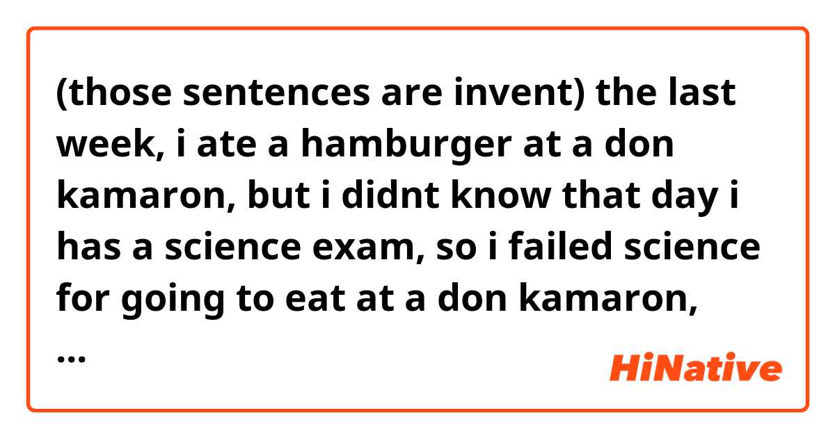 (those sentences are invent)

the last week, i ate a hamburger at a don kamaron, but i didnt know that day i has a science exam, so i failed science for going to eat at a don kamaron, though the don kamaron's food was very very delicious, so i dont complain